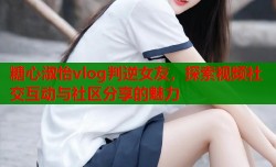 糖心淑怡vlog判逆女友，探索视频社交互动与社区分享的魅力