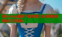糖心vlog最新下载资源大全全网最全网址汇总指南