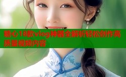 糖心18款vlog神器全解析轻松创作高质量视频内容