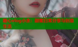 糖心vlog小余：甜蜜日常分享与创意生活