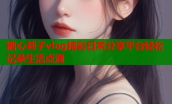糖心莉子vlog精彩日常分享平台轻松记录生活点滴