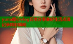 yuna糖心vlog日常分享美好生活点滴记录精彩瞬间