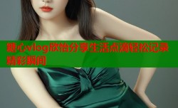 糖心vlog欣怡分享生活点滴轻松记录精彩瞬间
