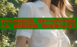 糖心女神秘密花园，独家Vlog带你零距离心动，解锁每日新鲜，精彩剧情High翻天