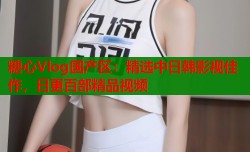 糖心Vlog国产区：精选中日韩影视佳作，日更百部精品视频