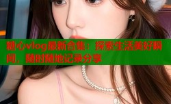 糖心vlog最新合集：探索生活美好瞬间，随时随地记录分享