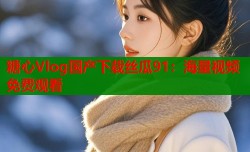 糖心Vlog国产下载丝瓜91：海量视频免费观看