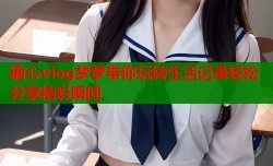 糖心vlog梦梦带你玩转生活记录轻松分享精彩瞬间