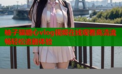 柚子猫糖心vlog视频在线观看高清流畅轻松追剧体验