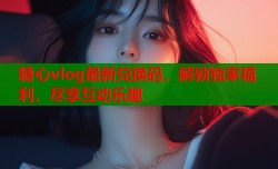 糖心vlog最新兑换码，解锁独家福利，尽享互动乐趣