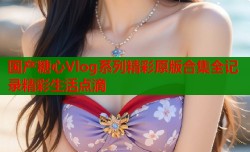 国产糖心Vlog系列精彩原版合集全记录精彩生活点滴