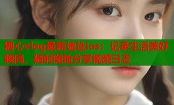 糖心vlog最新地址ios：记录生活美好瞬间，随时随地分享视频日志