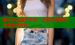 糖心vlog国产平台：记录生活瞬间，分享美好时光