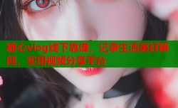 糖心vlog线下靠谱，记录生活美好瞬间，实用视频分享平台