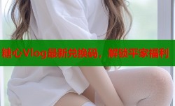 糖心Vlog最新兑换码，解锁平家福利