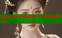 糖心vlog300元值得吗？记录生活的新方式