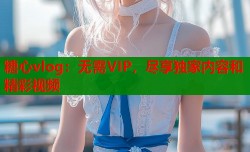 糖心vlog：无需VIP，尽享独家内容和精彩视频