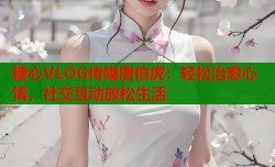 糖心VLOG传媒唐伯虎：轻松治愈心情，社交互动放松生活