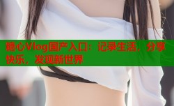 糖心Vlog国产入口：记录生活，分享快乐，发现新世界