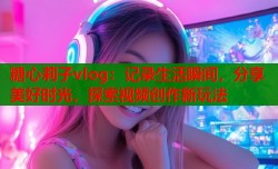 糖心莉子vlog：记录生活瞬间，分享美好时光，探索视频创作新玩法
