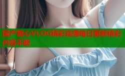 国产糖心VLOG精彩连播每日更新精彩内容不断