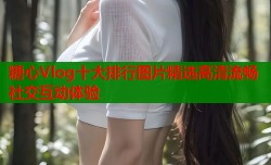 糖心Vlog十大排行图片精选高清流畅社交互动体验