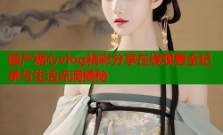 国产糖心vlog精彩分享在线观看全纪录与生活点滴揭秘