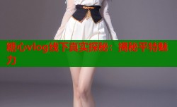 糖心vlog线下真实探秘：揭秘平特魅力