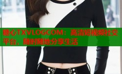 糖心TXVLOGCOM：高清短视频社交平台，随时随地分享生活