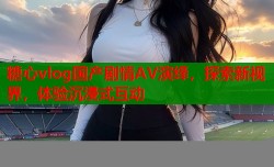 糖心vlog国产剧情AV演绎，探索新视界，体验沉浸式互动