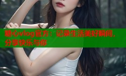 糖心vlog官方：记录生活美好瞬间，分享快乐与你
