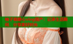 柚子猫糖心vlog国产：记录生活瞬间，分享美好时光