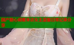 国产糖心闺蜜来访女主温馨日常记录分享