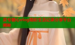 灵兮糖心vlog精彩生活记录分享平台揭秘
