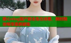 糖心vlog国产剧全集在线看，随时随地畅享最新剧集