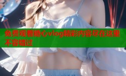 免费观看糖心vlog精彩内容尽在这里不容错过