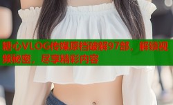 糖心VLOG传媒原档破解97部，解锁视频秘密，尽享精彩内容