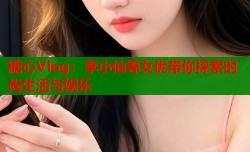 糖心Vlog：李小仙等女优带你探索时尚生活与娱乐