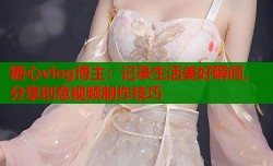 糖心vlog博主：记录生活美好瞬间，分享创意视频制作技巧