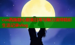 cos西施糖心甜美日常与魅力演绎精彩生活记录vlog