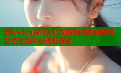 糖心vlog官网入口湖南教育网短视频社交互动平台精彩体验