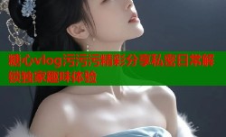 糖心vlog污污污精彩分享私密日常解锁独家趣味体验