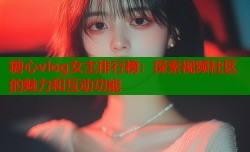 糖心vlog女主排行榜：探索视频社区的魅力和互动功能