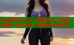 右左网糖心Vlog：零距离心动，精彩私密视频，即刻下载，释放你的无限可能