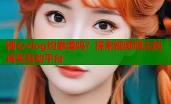 糖心vlog约靠谱吗？探索视频博主的真实互动平台