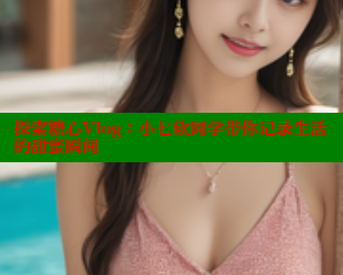 探索糖心Vlog：小七软同学带你记录生活的甜蜜瞬间