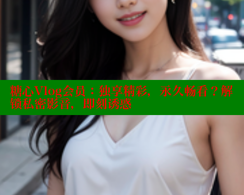 糖心Vlog会员：独享精彩，永久畅看？解锁私密影音，即刻诱惑