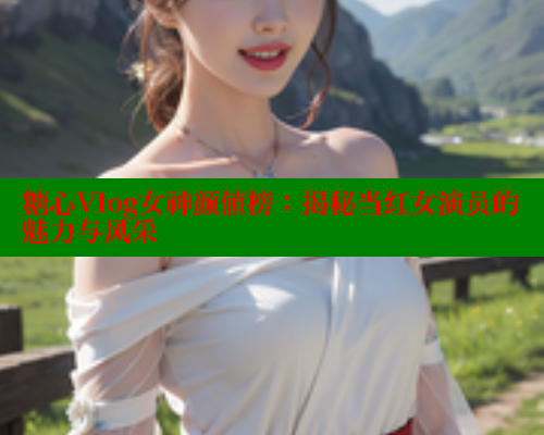 糖心Vlog女神颜值榜：揭秘当红女演员的魅力与风采