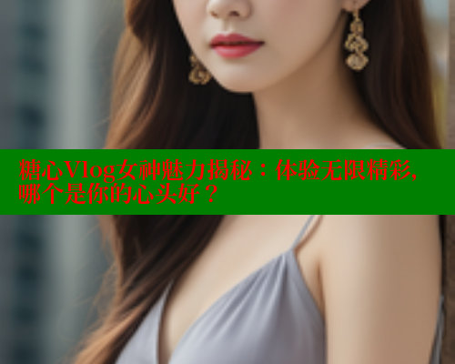 糖心Vlog女神魅力揭秘：体验无限精彩，哪个是你的心头好？