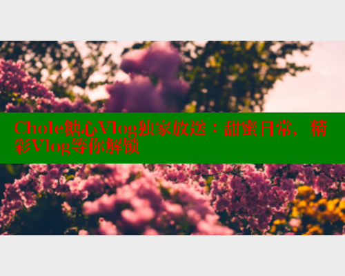 Chole糖心Vlog独家放送：甜蜜日常，精彩Vlog等你解锁